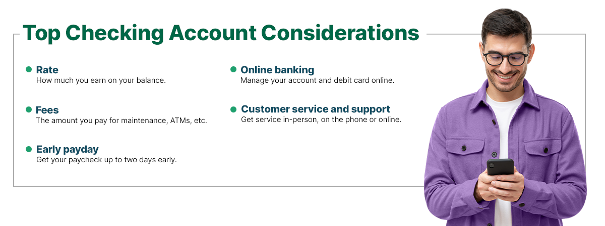 Top Checking Account Considerations  Rate: how much you earn on your balance.  Fees: the amount you pay for maintenance, ATMs, etc.  Early payday: get your paycheck up to two days early.  Online banking: manage your account and debit card online. Customer service and support: get service in-person, on the phone or online.